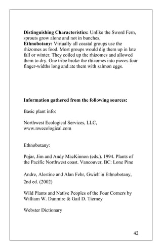 Distinguishing Characteristics: Unlike the Sword Fern,
sprouts grow alone and not in bunches.
Ethnobotany: Virtually all coastal groups use the
rhizomes as food. Most groups would dig them up in late
fall or winter. They coiled up the rhizomes and allowed
them to dry. One tribe broke the rhizomes into pieces four
finger-widths long and ate them with salmon eggs.
Information gathered from the following sources:
Basic plant info:
Northwest Ecological Services, LLC,
www.nwecological.com
Ethnobotany:
Pojar, Jim and Andy MacKinnon (eds.). 1994. Plants of
the Pacific Northwest coast. Vancouver, BC: Lone Pine
Andre, Alestine and Alan Fehr, Gwich'in Ethnobotany,
2nd ed. (2002)
Wild Plants and Native Peoples of the Four Corners by
William W. Dunmire & Gail D. Tierney
Webster Dictionary
42
 