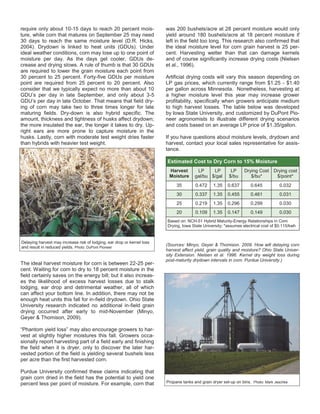require only about 10-15 days to reach 20 percent mois-
ture, while corn that matures on September 25 may need
30 days to reach the same moisture level (D.R. Hicks,
2004). Drydown is linked to heat units (GDUs). Under
ideal weather conditions, corn may lose up to one point of
moisture per day. As the days get cooler, GDUs de-
crease and drying slows. A rule of thumb is that 30 GDUs
are required to lower the grain moisture each point from
30 percent to 25 percent. Forty-five GDUs per moisture
point are required from 25 percent to 20 percent. Also
consider that we typically expect no more than about 10
GDU’s per day in late September, and only about 3-5
GDU’s per day in late October. That means that field dry-
ing of corn may take two to three times longer for late
maturing fields. Dry-down is also hybrid specific. The
amount, thickness and tightness of husks affect drydown;
the more insulated the ear, the longer it takes to dry. Up-
right ears are more prone to capture moisture in the
husks. Lastly, corn with moderate test weight dries faster
than hybrids with heavier test weight.
The ideal harvest moisture for corn is between 22-25 per-
cent. Waiting for corn to dry to 18 percent moisture in the
field certainly saves on the energy bill; but it also increas-
es the likelihood of excess harvest losses due to stalk
lodging, ear drop and detrimental weather, all of which
can affect your bottom line. In addition, there may not be
enough heat units this fall for in-field drydown. Ohio State
University research indicated no additional in-field grain
drying occurred after early to mid-November (Minyo,
Geyer & Thomison, 2009).
“Phantom yield loss” may also encourage growers to har-
vest at slightly higher moistures this fall. Growers occa-
sionally report harvesting part of a field early and finishing
the field when it is dryer, only to discover the later har-
vested portion of the field is yielding several bushels less
per acre than the first harvested corn.
Purdue University confirmed these claims indicating that
grain corn dried in the field has the potential to yield one
percent less per point of moisture. For example, corn that
was 200 bushels/acre at 28 percent moisture would only
yield around 180 bushels/acre at 18 percent moisture if
left in the field too long. This research also confirmed that
the ideal moisture level for corn grain harvest is 25 per-
cent. Harvesting wetter than that can damage kernels
and of course significantly increase drying costs (Nielsen
et al., 1996).
Artificial drying costs will vary this season depending on
LP gas prices, which currently range from $1.25 - $1.40
per gallon across Minnesota. Nonetheless, harvesting at
a higher moisture level this year may increase grower
profitability, specifically when growers anticipate medium
to high harvest losses. The table below was developed
by Iowa State University, and customized by DuPont Pio-
neer agronomists to illustrate different drying scenarios
and costs based on an average LP price of $1.35/gallon.
If you have questions about moisture levels, drydown and
harvest, contact your local sales representative for assis-
tance.
(Sources: Minyo, Geyer & Thomison. 2009. How will delaying corn
harvest affect yield, grain quality and moisture? Ohio State Univer-
sity Extension. Nielsen et al. 1996. Kernel dry weight loss during
post-maturity drydown intervals in corn. Purdue University.)
Delaying harvest may increase risk of lodging, ear drop or kernel loss
and result in reduced yields. Photo: DuPont Pioneer
Estimated Cost to Dry Corn to 15% Moisture
Harvest
Moisture
LP
gal/bu
LP
$/gal
LP
$/bu
Drying Cost
$/bu*
Drying cost
$/point*
35 0.472 1.35 0.637 0.645 0.032
30 0.337 1.35 0.455 0.461 0.031
25 0.219 1.35 0.296 0.299 0.030
20 0.109 1.35 0.147 0.149 0.030
Based on: NCH-51 Hybrid Maturity-Energy Relationships in Corn
Drying, Iowa State University; *assumes electrical cost of $0.115/kwh
Propane tanks and grain dryer set-up on bins. Photo: Mark Jeschke
 