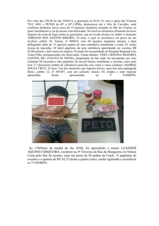 Por volta das 23h:50 do dia 10/04/14, a guarnição do PETO 70, com o apoio das Viaturas
7012, 6801 e PETOS da 68ª e 69ª CIPMs, deslocou-se até o Alto do Carvalho, onde
conforme denúncia, havia cerca de 15 (quinze) elementos armados no Bar de Cristina, os
quais interditaram a via de acesso com barricadas. No local os elementos efetuaram diversos
disparos de arma de fogo contra as guarnições, que no revide alvejou no ombro o elemento
ADRIANO DOS SANTOS RIBEIRO, 34 anos, o qual se encontrava em posse de um
revólver calibre 38, Taurus, nº 808834, com 04 (quatro) munições intactas e duas
deflagradas além de 15 (quinze) pedras de uma substância semelhante a crack, 01 (uma)
trouxa de maconha, 10 (dez) papelotes de uma substância aparentando ser cocaína, R$
82,00 (oitenta e dois reais) em espécie. O citado foi encaminhado ào Hospital Regional Luis
Viana Filho, permanecendo em observação. Foram detidos: VERA CRISTINA BEZERRA
SANTOS, RG: 07261012-30 SSP/BA, proprietária do bar onde foi encontrado um vaso
contendo 68 (sessenta e oito papelotes de um pó branco semelhante a cocaína, outro pote
com 17 (dezessete) pedras de substância parecida com crack e cinco celulares; GEORGE
SOUZA CRUZ, 22 anos. Um dos elementos que fugiram deixou para trás uma espingarda
Boito, calibre 12, nº 687487, com um cartucho intacto. Os citados e todo material
apreendido foram apresentados na 7ª COORPIN.
Às 17h05min da manhã do dia 10/04, foi apreendido o menor LUANDER
AQUINO CERQUEIRA, residente na 4ª Travessa da Rua da Mangueira s/n Nelson
Costa pelo fato do mesmo, estar em posse de 58 pedras de Crack, 15 papelotes de
cocaína e a quantia de R$ 34,75 (trinta e quatro reais), sendo registrado a ocorrência
na 7ª COORPIN.
 