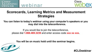 Scorecards, Learning Metrics and Measurement
                    Strategies
You can listen to today’s webinar using your computer’s speakers or you
                      may dial into the teleconference.

                If you would like to join the teleconference,
      please dial 1.866.469.3239 and enter access code xxx xx xxx.


          You will be on music hold until the seminar begins.


                                                            #CLOwebinar
 