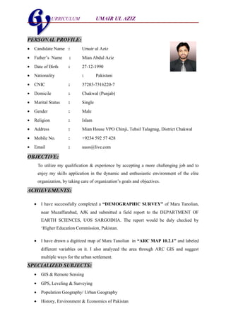 URRICULUM UMAIR UL AZIZU
PERSONAL PROFILE:
• Candidate Name : Umair ul Aziz
• Father’s Name : Mian Abdul Aziz
• Date of Birth : 27-12-1990
• Nationality : Pakistani
• CNIC : 37203-7316220-7
• Domicile : Chakwal (Punjab)
• Marital Status : Single
• Gender : Male
• Religion : Islam
• Address : Mian House VPO Chinji, Tehsil Talagnag, District Chakwal
• Mobile No. : +9234 592 57 428
• Email : uuos@live.com
OBJECTIVE:
To utilize my qualification & experience by accepting a more challenging job and to
enjoy my skills application in the dynamic and enthusiastic environment of the elite
organization, by taking care of organization’s goals and objectives.
ACHIEVEMENTS:
• I have successfully completed a “DEMOGRAPHIC SURVEY” of Mara Tanolian,
near Muzaffarabad, AJK and submitted a field report to the DEPARTMENT OF
EARTH SCIENCES, UOS SARGODHA. The report would be duly checked by
‘Higher Education Commission, Pakistan.
• I have drawn a digitized map of Mara Tanolian in “ARC MAP 10.2.1” and labeled
different variables on it. I also analyzed the area through ARC GIS and suggest
multiple ways for the urban settlement.
SPECIALIZED SUBJECTS:
• GIS & Remote Sensing
• GPS, Leveling & Surveying
• Population Geography/ Urban Geography
• History, Environment & Economics of Pakistan
 