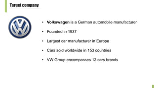 Target company
• Volkswagen is a German automobile manufacturer
• Founded in 1937
• Largest car manufacturer in Europe
• Cars sold worldwide in 153 countries
• VW Group encompasses 12 cars brands
 