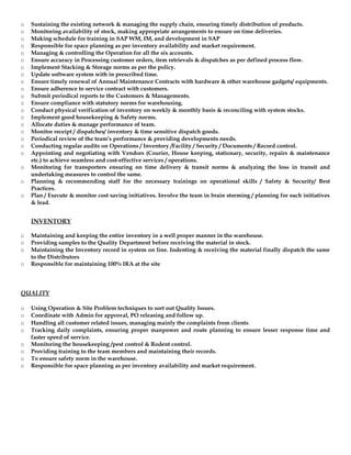 o Sustaining the existing network & managing the supply chain, ensuring timely distribution of products.
o Monitoring availability of stock, making appropriate arrangements to ensure on time deliveries.
o Making schedule for training in SAP WM, IM, and development in SAP
o Responsible for space planning as per inventory availability and market requirement.
o Managing & controlling the Operation for all the six accounts.
o Ensure accuracy in Processing customer orders, item retrievals & dispatches as per defined process flow.
o Implement Stacking & Storage norms as per the policy.
o Update software system with in prescribed time.
o Ensure timely renewal of Annual Maintenance Contracts with hardware & other warehouse gadgets/ equipments.
o Ensure adherence to service contract with customers.
o Submit periodical reports to the Customers & Managements.
o Ensure compliance with statutory norms for warehousing.
o Conduct physical verification of inventory on weekly & monthly basis & reconciling with system stocks.
o Implement good housekeeping & Safety norms.
o Allocate duties & manage performance of team.
o Monitor receipt / dispatches/ inventory & time sensitive dispatch goods.
o Periodical review of the team’s performance & providing developments needs.
o Conducting regular audits on Operations / Inventory /Facility / Security / Documents / Record control.
o Appointing and negotiating with Vendors (Courier, House keeping, stationary, security, repairs & maintenance
etc.) to achieve seamless and cost-effective services / operations.
o Monitoring for transporters ensuring on time delivery & transit norms & analyzing the loss in transit and
undertaking measures to control the same.
o Planning & recommending staff for the necessary trainings on operational skills / Safety & Security/ Best
Practices.
o Plan / Execute & monitor cost saving initiatives. Involve the team in brain storming / planning for such initiatives
& lead.
INVENTORY
o Maintaining and keeping the entire inventory in a well proper manner in the warehouse.
o Providing samples to the Quality Department before receiving the material in stock.
o Maintaining the Inventory record in system on line. Indenting & receiving the material finally dispatch the same
to the Distributors
o Responsible for maintaining 100% IRA at the site
QUALITY
o Using Operation & Site Problem techniques to sort out Quality Issues.
o Coordinate with Admin for approval, PO releasing and follow up.
o Handling all customer related issues, managing mainly the complaints from clients.
o Tracking daily complaints, ensuring proper manpower and route planning to ensure lesser response time and
faster speed of service.
o Monitoring the housekeeping /pest control & Rodent control.
o Providing training to the team members and maintaining their records.
o To ensure safety norm in the warehouse.
o Responsible for space planning as per inventory availability and market requirement.
 