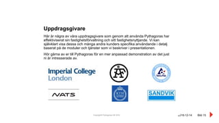 Copyright© Pythagoras AB 2016 Bild 15
Här är några av våra uppdragsgivare som genom att använda Pythagoras har
effektiviserat sin fastighetsförvaltning och sitt fastighetsnyttjande. Vi kan
självklart visa dessa och många andra kunders specifika användande i detalj
baserat på de moduler och tjänster som vi beskriver i presentationen.
Hör gärna av er till Pythagoras för en mer anpassad demonstration av det just
ni är intresserade av.
Uppdragsgivare
2016-12-14
 