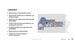 Copyright© Pythagoras AB 2016 Bild 7
Optimering av lokalvårdsresurser.
Automatisk beräkning av städtider och
städkostnader.
Mobil app för städkontroll (till exempel
INSTA800)
Stöder behovsanpassad städning via
koppling till sensorer.
Kvalitetsuppföljning enligt standard,
INSTA800.
Balansering av städområden.
Snabb och enkel ändring av
städinstruktioner.
Lokalvård
2016-12-14
 