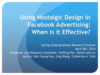 Using Nostalgic Design in
Facebook Advertising:
When is it Effective?
Spring Undergraduate Research Festival
April 9th, 2014
Presenter and Research Assistants: Yuefeng Pan, David Lam-Lu
Author: Kim Young Kyu, Jing Wang, Catherine A. Cole
 