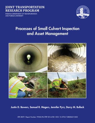 Justin D. Bowers, Samuel R. Magers, Jennifer Pyrz, Darcy M. Bullock
Processes of Small Culvert Inspection
and Asset Management
JOINT TRANSPORTATION
RESEARCH PROGRAM
INDIANA DEPARTMENT OF TRANSPORTATION
AND PURDUE UNIVERSITY
SPR-3859 • Report Number: FHWA/IN/JTRP-2014/08 • DOI: 10.5703/1288284315502
 