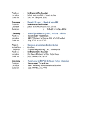 Position : Instrument Technician
Location : Jubail Industrial City, Saudi Arabia
Duration : Apr, 2012 to June, 2012
Company : Bonatti Dresser – Rand Arabia LLC
Position : Instrument Technician
Location : Jubail Industrial City, Saudi Arabia
Duration : Feb, 2012 to Apr, 2012
Company : Powergas Services (India) Private Limited.
Position : Instrument Technician
Location : 114,TV Industrial Estate, S.K. Worli Mumbai
Duration : July, 2010 to Jan 2012.
Project : Qatalum Aluminium Project Qatar
Main Client : Qatalum
Company : Al- Jaber Engineering L.L.C Doha Qatar
Position : Instrument Technician
Location : OM-Sayeed Industrial City Doha Qatar
Duration : July, 2008 to Apr, 2010
Company : Punj Lloyd Ltd HPCL Refinery Mahul Chembur
Position : Instrument Technician
Location : HPCL Refinery Mahul Chembur Mumbai
Duration : Oct, 2007 to Apr, 2008
 