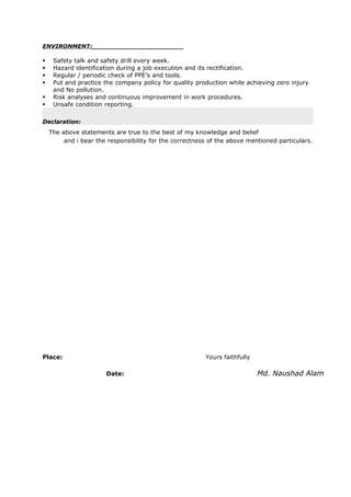 ENVIRONMENT:_______________________
 Safety talk and safety drill every week.
 Hazard identification during a job execution and its rectification.
 Regular / periodic check of PPE’s and tools.
 Put and practice the company policy for quality production while achieving zero injury
and No pollution.
 Risk analyses and continuous improvement in work procedures.
 Unsafe condition reporting.
Declaration:
The above statements are true to the best of my knowledge and belief
and i bear the responsibility for the correctness of the above mentioned particulars.
Place: Yours faithfully
Date: Md. Naushad Alam
 