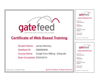 Certificate of Web Based Training
Student Name:
Gatefeed ID:
Course Name:
Date Completed:
James Montroy
G80060946
Cargill Corn Milling - Eddyville
03/24/2014
Record ID: 132002517654 @ 2016 Gatefeed. All Rights Reserved
Certificate of Web Based Training
Student Name:
James Montroy
Gatefeed ID:
G80060946
Course Name:
Cargill Corn Milling -
Eddyville
Date Completed:
03/24/2014
Record ID: 132002517654
Certificate of Web Based Training
Student Name:
James Montroy
Gatefeed ID:
G80060946
Course Name:
Cargill Corn Milling -
Eddyville
Date Completed:
03/24/2014
Record ID: 132002517654
 