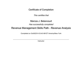 Certificate of Completion
This certifies that
Marcos J. Betancourt
Has successfully completed
Revenue Management Skills Path - Revenue Analysis
Completed on Oct/8/2014 03:40 AM ET America/New York
Instructor
 