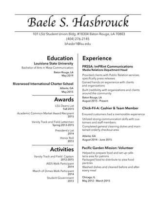 Baele S. Hasbrouck
Education Experience
Awards
Activities
(404) 276-2145
bhasbr1@lsu.edu
101 LSU Student Union Bldg. #18304 Baton Rouge, LA 70803
Bachelor of Arts in Mass Communication
May 2019
Riverwood International Charter School
Atlanta, GA
May 2015
Louisiana State University
PRSSA: ImPRint Communications
Media Relations Department Head
Provided clients with Public Relation services,
specifically press releases
Gained hands on experience with clients
and organizations
Built credibility with organizations and clients
around the community
August 2015 - Present
Baton Rouge, LA
Chick-Fil-A: Cashier & Team Member
Baton Rouge, LA
Ensured customers had a memorable experience
Atlanta, GA
Utilized strong communication skills with cus-
tomers and staff members
Completed general cleaning duties and main-
tained orderly checkout area
August 2014 - June 2015
Pacific Garden Mission: Volunteer
May 2012 - March 2015
Chicago, IL
Packaged food to distribute to area food
pantries
Helped to prepare food and set up cafe-
teria area for patronsVarsity Track and Field Captain
2012-2015
Student Government
2013
March of Dimes Walk Participant
2014
AIDS Walk Participant
2014
LSU Deans List
Fall 2015
Academic Common Market Award Recipient
2015
Varsity Track and Field Lettermen
Spring 2013-2015
President’s List
2014
Honor Roll
2013
Washed dishes and cleaned before and after
every meal
 