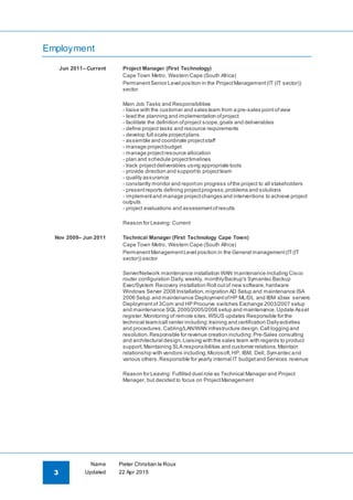 3
Name Pieter Christian le Roux
Updated 22 Apr 2015
Employment
Jun 2011– Current Project Manager (First Technology)
Cape Town Metro, Western Cape (South Africa)
PermanentSenior Level position in the ProjectManagement(IT (IT sector))
sector
Main Job Tasks and Responsibilities
- liaise with the customer and sales team from a pre-sales pointofview
- lead the planning and implementation ofproject
- facilitate the definition ofproject scope,goals and deliverables
- define project tasks and resource requirements
- develop full scale projectplans
- assemble and coordinate projectstaff
- manage projectbudget
- manage projectresource allocation
- plan and schedule projecttimelines
- track projectdeliverables using appropriate tools
- provide direction and supportto projectteam
- quality assurance
- constantly monitor and reporton progress ofthe project to all stakeholders
- presentreports defining projectprogress,problems and solutions
- implementand manage projectchanges and interventions to achieve project
outputs
- project evaluations and assessmentofresults
Reason for Leaving: Current
Nov 2009– Jun 2011 Technical Manager (First Technology Cape Town)
Cape Town Metro, Western Cape (South Africa)
PermanentManagementLevel position in the General management(IT(IT
sector)) sector
Server/Network maintenance installation WAN maintenance including Cisco
router configuration Daily,weekly, monthlyBackup's Symantec Backup
Exec/System Recovery installation Roll outof new software,hardware
Windows Server 2008 Installation,migration AD Setup and maintenance ISA
2006 Setup and maintenance DeploymentofHP ML/DL and IBM x3xxx servers
Deployment of 3Com and HP Procurve switches Exchange 2003/2007 setup
and maintenance SQL 2000/2005/2008 setup and maintenance.Update Asset
register.Monitoring of remote sites.WSUS updates Responsible for the
technical team/call center including:training and certification Dailyactivities
and procedures.Cabling/LAN/WAN infrastructure design.Call logging and
resolution.Responsible for revenue creation including:Pre-Sales consulting
and architectural design.Liaising with the sales team with regards to product
support.Maintaining SLA responsibilities and customer relations.Maintain
relationship with vendors including,Microsoft,HP, IBM, Dell, Symantec and
various others.Responsible for yearly internal IT budgetand Services revenue
Reason for Leaving: Fulfilled duel role as Technical Manager and Project
Manager, but decided to focus on ProjectManagement
 