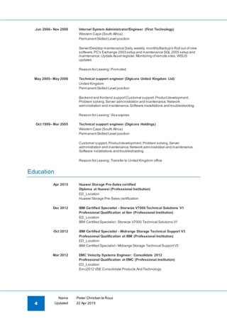4
Name Pieter Christian le Roux
Updated 22 Apr 2015
Jun 2006– Nov 2008 Internal System Administrator/Engineer (First Technology)
Western Cape (South Africa)
PermanentSkilled Level position
Server/Desktop maintenance Daily,weekly, monthlyBackup's Roll out of new
software,PC's Exchange 2003 setup and maintenance SQL 2005 setup and
maintenance.Update Assetregister.Monitoring ofremote sites.WSUS
updates
Reason for Leaving: Promoted
May 2005– May 2006 Technical support engineer (Digicore United Kingdom Ltd)
United Kingdom
PermanentSkilled Level position
Backend and frontend supportCustomer support.Productdevelopment.
Problem solving.Server administration and maintenance.Network
administration and maintenance.Software installations and troubleshooting.
Reason for Leaving: Visa expires
Oct 1999– Mar 2005 Technical support engineer (Digicore Holdings)
Western Cape (South Africa)
PermanentSkilled Level position
Customer support.Productdevelopment.Problem solving.Server
administration and maintenance.Network administration and maintenance.
Software installations and troubleshooting.
Reason for Leaving: Transfer to United Kingdom office
Education
Apr 2015 Huawei Storage Pre-Sales certified
Diploma at Huawei (Professional Institution)
ED_Location
Huawei Storage Pre-Sales certification
Dec 2012 IBM Certified Specialist - Storwize V7000 Technical Solutions V1
Professional Qualification at Ibm (Professional Institution)
ED_Location
IBM Certified Specialist - Storwize V7000 Technical Solutions V1
Oct 2012 IBM Certified Specialist - Midrange Storage Technical Support V3
Professional Qualification at IBM (Professional Institution)
ED_Location
IBM Certified Specialist - Midrange Storage Technical SupportV3
Mar 2012 EMC Velocity Systems Engineer: Consolidate 2012
Professional Qualification at EMC (Professional Institution)
ED_Location
Emc2012 VSE Consolidate Products And Technology
 