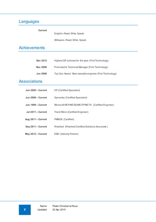 7
Name Pieter Christian le Roux
Updated 22 Apr 2015
Languages
Current
English–Read,Write,Speak
Afrikaans–Read,Write, Speak
Achievements
Dec 2012 HighestGP achiever for the year (FirstTechnology)
Nov 2008 Promoted to Technical Manager (First Technology)
Jun 2008 Top Gun Award: Most valuable engineer (FirstTechnology)
Associations
Jun 2009 – Current HP (Certified Specialist)
Jun 2009 – Current Symantec (Certified Specialist)
Jun 1999 – Current Microsoft MCP/MCSE/MCITP/MCTS (Certified Engineer)
Jul 2011 – Current Trend Micro (Certified Engineer)
Aug 2011 – Current PMBOK (Certified)
Sep 2011 – Current Riverbed (Riverbed Certified Solutions Associate )
May 2012 – Current EMC (Velocity Partner)
 