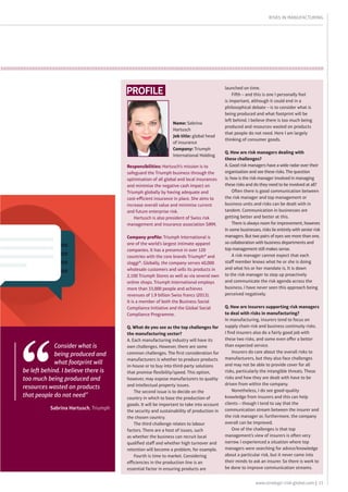 11www.strategic-risk-global.com |
risks in manufacturing
profile
Responsibilities: Hartusch’s mission is to
safeguard the Triumph business through the
optimisation of all global and local insurances
and minimise the negative cash impact on
Triumph globally by having adequate and
cost-efficient insurance in place. She aims to
increase overall value and minimise current
and future enterprise risk.
Hartusch is also president of Swiss risk
management and insurance association SIRM.
Company profile: Triumph International is
one of the world’s largest intimate apparel
companies. It has a presence in over 120
countries with the core brands Triumph® and
sloggi®. Globally, the company serves 40,000
wholesale customers and sells its products in
2,100 Triumph Stores as well as via several own
online shops. Triumph International employs
more than 33,000 people and achieves
revenues of 1.9 billion Swiss francs (2013).
It is a member of both the Business Social
Compliance Initiative and the Global Social
Compliance Programme.
Q. What do you see as the top challenges for
the manufacturing sector? 
A. Each manufacturing industry will have its
own challenges. However, there are some
common challenges. The first consideration for
manufacturers is whether to produce products
in-house or to buy into third-party solutions
that promise flexibility/speed. This option,
however, may expose manufacturers to quality
and intellectual property issues.
The second issue is to decide on the
country in which to base the production of
goods. It will be important to take into account
the security and sustainability of production in
the chosen country.
The third challenge relates to labour
factors. There are a host of issues, such
as whether the business can recruit local
qualified staff and whether high turnover and
retention will become a problem, for example.
Fourth is time to market. Considering
efficiencies in the production line is an
essential factor in ensuring products are
launched on time.
Fifth – and this is one I personally feel
is important, although it could end in a
philosophical debate – is to consider what is
being produced and what footprint will be
left behind. I believe there is too much being
produced and resources wasted on products
that people do not need. Here I am largely
thinking of consumer goods. 
Q. How are risk managers dealing with
these challenges? 
A. Good risk managers have a wide radar over their
organisation and see these risks. The question
is: how is the risk manager involved in managing
these risks and do they need to be involved at all?
Often there is good communication between
the risk manager and top management or
business units and risks can be dealt with in
tandem. Communication in businesses are
getting better and better at this.
There is always room for improvement, however.
In some businesses, risks lie entirely with senior risk
managers. But two pairs of eyes see more than one,
so collaboration with business departments and
top management still makes sense.
A risk manager cannot expect that each
staff member knows what he or she is doing
and what his or her mandate is. It is down
to the risk manager to step up proactively
and communicate the risk agenda across the
business. I have never seen this approach being
perceived negatively. 
Q. How are insurers supporting risk managers
to deal with risks in manufacturing? 
In manufacturing, insurers tend to focus on
supply chain risk and business continuity risks.
I find insurers also do a fairly good job with
these two risks, and some even offer a better
than expected service.
Insurers do care about the overall risks to
manufacturers, but they also face challenges
and may not be able to provide cover for all
risks, particularly the intangible threats. These
risks and how they are dealt with have to be
driven from within the company.
Nonetheless, I do see good-quality
knowledge from insurers and this can help
clients – though I tend to say that the
communication stream between the insurer and
the risk manager or, furthermore, the company
overall can be improved.
One of the challenges is that top
management’s view of insurers is often very
narrow. I experienced a situation where top
managers were searching for advice/knowledge
about a particular risk, but it never came into
their minds to ask an insurer. So there is work to
be done to improve communication streams.
Name: Sabrina
Hartusch
Job title: global head
of insurance
Company: Triumph
International Holding
Consider what is
being produced and
what footprint will
be left behind. I believe there is
too much being produced and
resources wasted on products
that people do not need”
Sabrina Hartusch, Triumph
 