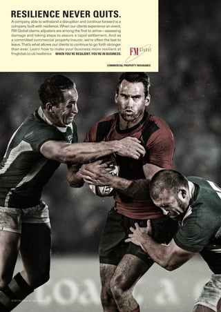A company able to withstand a disruption and continue forward is a
company built with resilience.When our clients experience an event,
FMGlobal claims adjusters are among the ﬁrst to arrive—assessing
damage and taking steps to assure a rapid settlement. And as
a committed commercial property insurer, we’re often the last to
leave.That’s what allows our clients to continue to go forth stronger
than ever. Learn how to make your business more resilient at
fmglobal.co.uk/resilience
RESILIENCE NEVER QUITS.
WHEN YOU’RE RESILIENT, YOU’RE IN BUSINESS.
©2015 FM Global. All rights reserved.
COMMERCIAL PROPERTY INSURANCE
 
