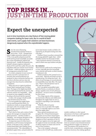 6 | www.strategic-risk-global.com
Risks in Manufacturing
TOP RISKS IN...
JUST-IN-TIME PRODUCTION
Expect the unexpected
just-in-time business model, are likely to be
exposed by any disruption lasting more than
a few days.”
Chatham House researchers estimated that
the average global JIT supply chain – which
probably stretches for thousands of miles
– had a maximum tolerance of around one
week if a black swan-type incident took place.
Re-evaluation
Those forecasts could now be coming home
to roost, especially given the increasingly
scarce minerals and metals on which countless
manufacturers rely.
Global consultancy PwC pointed out in a
recent study – Minerals and metals scarcity in
manufacturing: The ticking time bomb – the
effects of such shortages on several industries
as sustainability issues take effect. The report
says: “There’s a fine line between ‘just in
time’ and ‘just not there.”
PwC’s just global sustainability leader
Malcolm Preston, an authority on climate
change, regularly warns of such unforeseen
disruptions – not just in terms of availability
but also in price.
“For a large majority of the companies
we interviewed, efficiency and collaboration
throughout the supply chain are seen as
essential to responding to [raw materials]
risk,” he says.
“While the effects of scarcity
can cause stress at any link of the supply
chain, it is especially evident as you move
down the supply chain.”
Many exposed manufacturers now
recognise this. US-based chemical giant
Dow points out in its latest annual report:
“Major hurricanes have caused significant
disruption in Dow’s operations on the US
Gulf Coast, logistics across the region and
the supply of certain raw materials, which had
an adverse impact on volume and costs for
some of Dow’s products.
“Due to the company’s substantial
presence on the US Gulf Coast, similar severe
S
ince the waste-eliminating
manufacturing technique known as
just-in-time – or JIT – emerged from
Japan’s mighty automotive industry in the
1970s, it was quickly adopted around the
world and has proved remarkably successful.
But a series of geophysical, political and
financial events – notably the financial crisis,
Iceland’s volcanic eruptions, Indonesia’s
floods of 2011 (and those earlier this year), the
Fukushima tidal wave and the recent invasion
of Ukraine – ended up making a nonsense of
JIT arrangements around the world.
As a result, companies in most sectors of
industry were left so seriously short of
inventory that normal production was
paralysed. In short, inventories had been cut
too close to the bone and ever since risk
managers have been forced to rethink their
assumptions.
Many now turn to a quote in professor
Nassim Taleb’s landmark book The Black
Swan: The Impact of the Highly Improbable:
“Our world is dominated by the extreme, the
unknown and the very improbable ... while
we spend our time engaged in small talk,
focusing on the known and the repeated.”
In short, risk managers should actually
expect deviations from the norm.
It is even possible that supply chains
may be tested beyond their limits. If a
manufacturer lands an unexpectedly large
and urgent order, for example, it may not
have enough materials or stock at its
disposal to meet it.
That’s why for these and a variety of other
reasons risk managers of companies with
global operations – and their number is
exploding – now nominate disruption of the
supply chain as one of their top threats.
An important reason for these fears is
dependence on JIT inventory management
systems. As far back as 2012, respected
London-based think-tank Chatham House
warned presciently: “The vulnerabilities of
globalised supply chains, and particularly the
weather conditions or other natural
phenomena in the future could negatively
affect Dow’s results of operations.”
JIT explained
JIT is defined as a production model in which
items are created to meet demand instead of
being produced in surplus or in advance of
need. The purpose of JIT production is to
avoid the waste, overproduction, waiting times
and excess inventory, thus making significant
Just-in-time inventories are a key feature of fast-moving global
companies looking for lower costs. But in a world of black
swan events, such supply chain solutions can leave businesses
dangerously exposed when the unpredictable happens
 