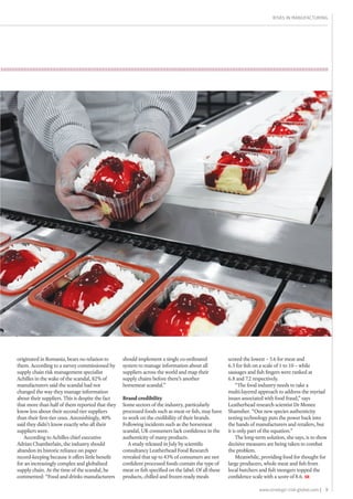 9www.strategic-risk-global.com |
Risks in Manufacturing
should implement a single co-ordinated
system to manage information about all
suppliers across the world and map their
supply chains before there’s another
horsemeat scandal.”
Brand credibility
Some sectors of the industry, particularly
processed foods such as meat or fish, may have
to work on the credibility of their brands.
Following incidents such as the horsemeat
scandal, UK consumers lack confidence in the
authenticity of many products.
A study released in July by scientific
consultancy Leatherhead Food Research
revealed that up to 43% of consumers are not
confident processed foods contain the type of
meat or fish specified on the label. Of all these
products, chilled and frozen ready meals
originated in Romania, bears no relation to
them. According to a survey commissioned by
supply chain risk management specialist
Achilles in the wake of the scandal, 82% of
manufacturers said the scandal had not
changed the way they manage information
about their suppliers. This is despite the fact
that more than half of them reported that they
know less about their second-tier suppliers
than their first-tier ones. Astonishingly, 40%
said they didn’t know exactly who all their
suppliers were.
According to Achilles chief executive
Adrian Chamberlain, the industry should
abandon its historic reliance on paper
record-keeping because it offers little benefit
for an increasingly complex and globalised
supply chain. At the time of the scandal, he
commented: “Food and drinks manufacturers
scored the lowest – 5.6 for meat and
6.3 for fish on a scale of 1 to 10 – while
sausages and fish fingers were ranked at
6.8 and 7.2 respectively.
“The food industry needs to take a
multi-layered approach to address the myriad
issues associated with food fraud,” says
Leatherhead research scientist Dr Monee
Shamsher. “Our new species authenticity
testing technology puts the power back into
the hands of manufacturers and retailers, but
it is only part of the equation.”
The long-term solution, she says, is to show
decisive measures are being taken to combat
the problem.
Meanwhile, providing food for thought for
large producers, whole meat and fish from
local butchers and fish mongers topped the
confidence scale with a score of 8.6. SR
 