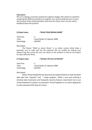 Description
We are creating a real time system for Logistics Supply. The system is useful for
analyzing the Different products in Logistics. It is used to help the user to trace
the location of the ordered product and view the status. User can also send a
feedback about the product.
3.Project name : “BUILD YOUR DREAM HOME”
Team Size : 1
Tools : Visual Studio 12, Sqlsever 2008
Technology : ASP.NET
Description
The Project “Build ur dream Home” is an online system which helps a
particular user to order and buy the materials that are needed for making your
dream.Using this system the user can interact to the architect so that he can express
his ideas about his home.
4. Project name : “ONLINE VIRTUAL KEYBOARD”
Team Size : 1
Tools : Visual Studio 12, Sqlsever 2008
Technology : ASP.NET
Description
Online Virtual Keyboardis the best Security implementation to make Sensitive
data safe from “spyware” and ” Trojan program”. When a user was entering a
Sensitive data (Username and Password), Security features recommend me to use
Virtual Keyboard to protect my password. Virtual Keyboard is an online application
to enter password with help of a mouse
 