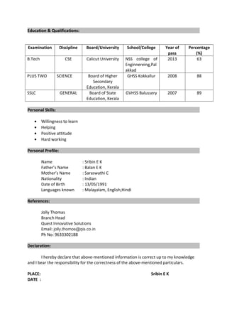 Education & Qualifications:
Examination Discipline Board/University School/College Year of
pass
Percentage
(%)
B.Tech CSE Calicut University NSS college of
Enginnereing,Pal
akkad
2013 63
PLUS TWO SCIENCE Board of Higher
Secondary
Education, Kerala
GHSS Kokkallur 2008 88
SSLC GENERAL Board of State
Education, Kerala
GVHSS Balussery 2007 89
Personal Skills:
• Willingness to learn
• Helping
• Positive attitude
• Hard working
Personal Profile:
Name : Sribin E K
Father’s Name : Balan E K
Mother’s Name : Saraswathi C
Nationality : Indian
Date of Birth : 13/05/1991
Languages known : Malayalam, English,Hindi
References:
Jolly Thomas
Branch Head
Quest Innovative Solutions
Email: jolly.thomos@qis.co.in
Ph No: 9633302188
Declaration:
I hereby declare that above-mentioned information is correct up to my knowledge
and I bear the responsibility for the correctness of the above-mentioned particulars.
PLACE: Sribin E K
DATE :
 