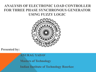 ANALYSIS OF ELECTRONIC LOAD CONTROLLER
FOR THREE PHASE SYNCHRONOUS GENERATOR
USING FUZZY LOGIC
Presented by:
ANURAG YADAV
Masters of Technology
Indian Institute of Technology Roorkee
 