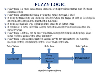 FUZZY LOGIC
 Fuzzy logic is a multi-valued logic that deals with approximate rather than fixed and
exact reasoning
 Fuzzy logic variables may have a value that ranges between 0 and 1
 It gives the freedom to use linguistic variables where the degree of truth or falsehood is
determined by defining the membership functions
 It gives a convenient way to map an input space to an output space
 It consists of a fuzzy inference system, rule editor, membership function editor and
surface viewer
 Fuzzy logic is robust, can be easily modified, use multiple inputs and outputs, gives
faster response compared to other controller
 Fuzzy logic is utilized practically in various day to day applications like washing
machine control, temperature control, water level control etc.
Fuzzification
Fuzzy
Inference
System
Defuzzification
Rule Base
Membership Functions
Crisp Values Crisp Values
 