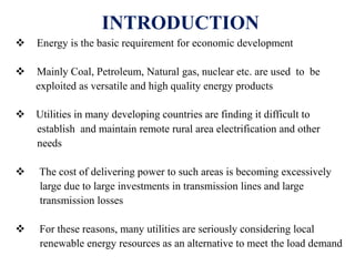 INTRODUCTION
 Energy is the basic requirement for economic development
 Mainly Coal, Petroleum, Natural gas, nuclear etc. are used to be
exploited as versatile and high quality energy products
 Utilities in many developing countries are finding it difficult to
establish and maintain remote rural area electrification and other
needs
 The cost of delivering power to such areas is becoming excessively
large due to large investments in transmission lines and large
transmission losses
 For these reasons, many utilities are seriously considering local
renewable energy resources as an alternative to meet the load demand
 