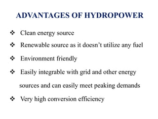 ADVANTAGES OF HYDROPOWER
 Clean energy source
 Renewable source as it doesn’t utilize any fuel
 Environment friendly
 Easily integrable with grid and other energy
sources and can easily meet peaking demands
 Very high conversion efficiency
 
