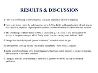 RESULTS & DISCUSSION
There is a sudden drop in the voltage due to sudden application of such a large load
There is an abrupt rise in the stator currents up-to 1.75pu due to sudden application of such a large
load. However, there is a slight departure of stator currents due to the use of uncontrolled rectifier.
 The speed drops suddenly below 0.99pu as shown in Fig. 4.5. There is also a transient at 0.1
second in the power dumped which finally settles down to a steady-state value of 10kW.
Voltage rises initially beyond 1pu and in about 0.2 seconds it settles to 1pu.
Stator currents shoot up beyond 1pu initially but settle to 1pu in about 0.1 second
As the generator is loaded up to its rated capacity, there is an initial transient in the power dumped
which reduces to zero after sometime
The speed contains lesser number of transients as compared with the case of sudden load
application
 