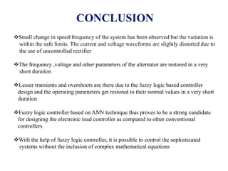 CONCLUSION
Small change in speed/frequency of the system has been observed but the variation is
within the safe limits. The current and voltage waveforms are slightly distorted due to
the use of uncontrolled rectifier
The frequency ,voltage and other parameters of the alternator are restored in a very
short duration
Lesser transients and overshoots are there due to the fuzzy logic based controller
design and the operating parameters get restored to their normal values in a very short
duration
Fuzzy logic controller based on ANN technique thus proves to be a strong candidate
for designing the electronic load controller as compared to other conventional
controllers
With the help of fuzzy logic controller, it is possible to control the sophisticated
systems without the inclusion of complex mathematical equations
 