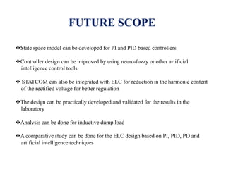 FUTURE SCOPE
State space model can be developed for PI and PID based controllers
Controller design can be improved by using neuro-fuzzy or other artificial
intelligence control tools
 STATCOM can also be integrated with ELC for reduction in the harmonic content
of the rectified voltage for better regulation
The design can be practically developed and validated for the results in the
laboratory
Analysis can be done for inductive dump load
A comparative study can be done for the ELC design based on PI, PID, PD and
artificial intelligence techniques
 