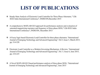 LIST OF PUBLICATIONS
 Steady-State Analysis of Electronic Load Controller for Three Phase Alternator, "12th
IEEE India International Conference", INDICON,December 2015
 A comprehensive MATLAB GUI approach for performance analysis and evaluation of
saturated magnetizing reactance and frequency of three phase SEIG,"12th IEEE India
International Conference", INDICON, December 2015
 A Fuzzy logic based Electronic Load Controller for three phase alternator, “International
Journal of Emerging Technology and Advanced Engineering", Vol.5, Issue 3, March 2015,
pp. 514-520
 Electronic Load Controller as a Modern Governing Mechanism: A Review, “International
Journal of Emerging Technology and Advanced Engineering”, Vol. 5, Issue 6, June 2015,
pp. 218-225
 A Novel MATLAB GUI based performance analysis of three phase SEIG, “International
Journal of Emerging Technology and Advanced Engineering", June 2015
 