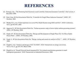 REFERENCES
[1] Portegijs, Jan , “The Humming bird Electronic Load Controller /Induction Generator Controller”, final version, 6
December 2000.
[2] Kant, Arun, M.Tech dissertation Work On, “Controller for Single Phase Induction Generator”, AHEC, IIT
Roorkee, 2002.
[3] Murthy S.S., et al, “Field experience on a novel Pico Hydel System using SEIG and ELC”, IEEE Conference,
Vol.2, pp 842-847, 2003.
[4] Aggarwal V., M.Tech dissertation Work On, “Techno-economic study of micro-hydro turbine governing systems”,
AHEC, IIT Roorkee, 2004.
[5] Singh, S.P., M.Tech dissertation Work On, “Design and Development of Single Phase ELC for Micro Hydro
Power Plant ”, AHEC, IIT Roorkee, 2004.
[6] Singh, S., M.Tech dissertation Work On, “Design, testing and sensitivity analysis of ELC ”, AHEC, IIT Roorkee,
2006.
[7] Singh B., et al, “Analysis and design of ELC for SEIG”, IEEE Transactions on energy conversion,
Vol.21, No.21, pp 285-293, March 2006.
[8] Singh B.,et al, “Neural-Network based integrated ELC for isolated asynchronous generator in small
hydropower generation”, IEEE Transactions on Industrial Electronics, 2006.
 