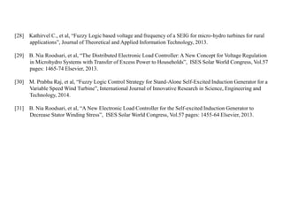 [28] Kathirvel C., et al, “Fuzzy Logic based voltage and frequency of a SEIG for micro-hydro turbines for rural
applications”, Journal of Theoretical and Applied Information Technology, 2013.
[29] B. Nia Roodsari, et al, “The Distributed Electronic Load Controller: A New Concept for Voltage Regulation
in Microhydro Systems with Transfer of Excess Power to Households”, ISES Solar World Congress, Vol.57
pages: 1465-74 Elsevier, 2013.
[30] M. Prabhu Raj, et al, “Fuzzy Logic Control Strategy for Stand-Alone Self-Excited Induction Generator for a
Variable Speed Wind Turbine”, International Journal of Innovative Research in Science, Engineering and
Technology, 2014.
[31] B. Nia Roodsari, et al, “A New Electronic Load Controller for the Self-excited Induction Generator to
Decrease Stator Winding Stress”, ISES Solar World Congress, Vol.57 pages: 1455-64 Elsevier, 2013.
 
