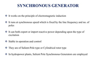 SYNCHRONOUS GENERATOR
 It works on the principle of electromagnetic induction
 It runs at synchronous speed which is fixed by the line frequency and no. of
poles
 It can both export or import reactive power depending upon the type of
excitation
 Stable in operation and control
 They are of Salient-Pole type or Cylindrical rotor type
 In hydropower plants, Salient Pole Synchronous Generators are employed
 