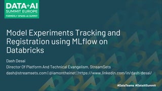 Model Experiments Tracking and
Registration using MLflow on
Databricks
Dash Desai
Director Of Platform And Technical Evangelism, StreamSets
dash@streamsets.com | @iamontheinet | https://www.linkedin.com/in/dash-desai/
 