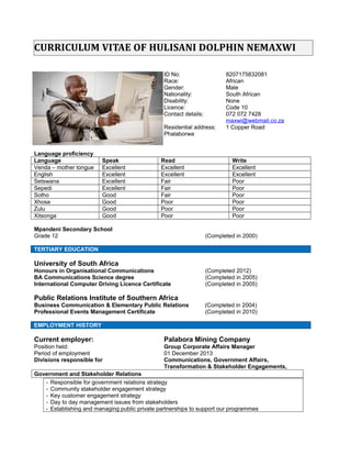 CURRICULUM VITAE OF HULISANI DOLPHIN NEMAXWI
ID No: 8207175832081
Race: African
Gender: Male
Nationality: South African
Disability: None
Licence: Code 10
Contact details: 072 072 7428
maxwi@webmail.co.za
Residential address: Centurion, Pretoria,
Thatchfield, Unit 11171
Language proficiency
Language Speak Read Write
Venda – mother tongue Excellent Excellent Excellent
English Excellent Excellent Excellent
Setswana Excellent Fair Poor
Sepedi Excellent Fair Poor
Sotho Good Fair Poor
Xhosa Good Poor Poor
Zulu Good Poor Poor
Xitsonga Good Poor Poor
Mpandeni Secondary School
Grade 12 (Completed in 2000)
TERTIARY EDUCATION
Current Studies: University of South Africa
Advance Corporate Law and Securities Law (2016-2017)
- Corporate Law reform
- Fundamental transactions, affected transactions and offers
- Market abuse
- Share capital rules and corporate finance
- Business rescue proceedings and compromises under the Companies
Act 2008
- Corporate governance, with specific emphasis on the codified
duties and liabilities of company directors
- Specific remedies available to shareholders and others in terms of the
Companies Act 2008
University of South Africa
Honours in Organisational Communications (Completed 2012)
BA Communications Science degree (Completed in 2005)
International Computer Driving Licence Certificate (Completed in 2005)
Public Relations Institute of Southern Africa
Business Communication & Elementary Public Relations (Completed in 2004)
 