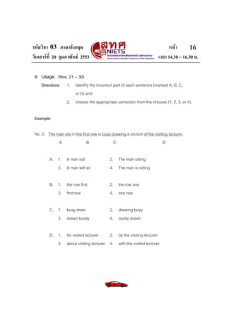 รหัสวิชา 03 ภาษาอังกฤษ                                                          หนา       16
วันเสารที่ 20 กุมภาพันธ 2553                                            เวลา 14.30 – 16.30 น.

 B. Usage (Nos. 21 – 30)
    Directions: 1. Identify the incorrect part of each sentence (marked A, B, C,
                   or D) and
                2. choose the appropriate correction from the choices (1, 2, 3, or 4).

 Example:

 No. 0. The man sits in the first row is busy drawing a picture of the visiting lecturer.
             A                 B               C                             D

         A. 1. A man sat                     2. The man sitting
            3. A man will sit                4. The man is sitting

         B. 1. the row first                 2. the row one
            3. first row                     4. one row

         C. 1. busy draw                     2. drawing busy
            3. drawn busily                  4. busily drawn

         D. 1. for visited lecturer    2. by the visiting lecturer
            3. about visiting lecturer 4. with the visited lecturer
 