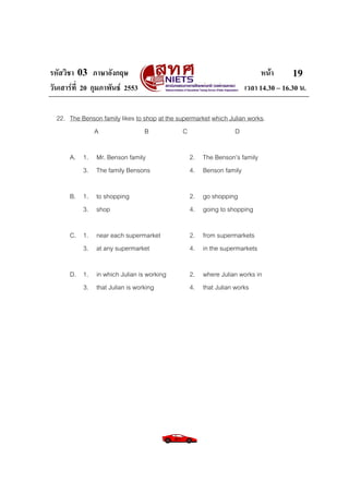 รหัสวิชา 03 ภาษาอังกฤษ                                                    หนา       19
วันเสารที่ 20 กุมภาพันธ 2553                                      เวลา 14.30 – 16.30 น.

  22. The Benson family likes to shop at the supermarket which Julian works.
             A                   B             C                 D

      A. 1. Mr. Benson family                    2. The Benson’s family
         3. The family Bensons                   4. Benson family

      B. 1. to shopping                          2. go shopping
         3. shop                                 4. going to shopping

      C. 1. near each supermarket                2. from supermarkets
         3. at any supermarket                   4. in the supermarkets

      D. 1. in which Julian is working           2. where Julian works in
         3. that Julian is working               4. that Julian works
 
