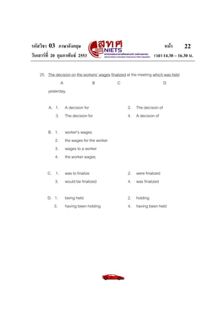 รหัสวิชา 03 ภาษาอังกฤษ                                                   หนา       22
วันเสารที่ 20 กุมภาพันธ 2553                                     เวลา 14.30 – 16.30 น.

    25. The decision on the workers’ wages finalized at the meeting which was held
               A                B              C                         D
        yesterday.

         A. 1.    A decision for                     2. The decision of
            3.    The decision for                   4. A decision of

         B. 1.    worker’s wages
            2.    the wages for the worker
            3.    wages to a worker
            4.    the worker wages

        C. 1.     was to finalize                    2. were finalized
           3.     would be finalized                 4. was finalized

        D. 1.     being held                         2. holding
           3.     having been holding                4. having been held
 