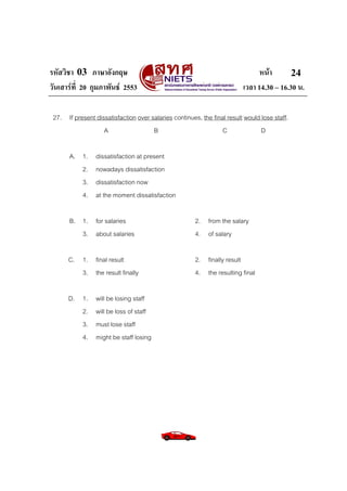 รหัสวิชา 03 ภาษาอังกฤษ                                                         หนา       24
วันเสารที่ 20 กุมภาพันธ 2553                                           เวลา 14.30 – 16.30 น.

 27. If present dissatisfaction over salaries continues, the final result would lose staff.
                   A                  B                          C              D

       A. 1.     dissatisfaction at present
          2.     nowadays dissatisfaction
          3.     dissatisfaction now
          4.     at the moment dissatisfaction

       B. 1. for salaries                              2. from the salary
          3. about salaries                            4. of salary

      C. 1. final result                               2. finally result
         3. the result finally                         4. the resulting final

      D. 1.      will be losing staff
         2.      will be loss of staff
         3.      must lose staff
         4.      might be staff losing
 