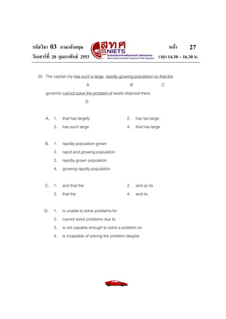 รหัสวิชา 03 ภาษาอังกฤษ                                                      หนา       27
วันเสารที่ 20 กุมภาพันธ 2553                                        เวลา 14.30 – 16.30 น.

  30. The capital city has such a large, rapidly growing population so that the
                             A                         B                C
      governor cannot solve the problem of waste disposal there.
                             D

      A. 1. that has largely                        2. has too large
         3. has such large                          4. that has large

      B. 1.    rapidly population grown
         2.    rapid and growing population
         3.    rapidly grown population
         4.    growing rapidly population

      C. 1. and that the                            2. and so its
         3. that the                                4. and its

      D. 1.    is unable to solve problems for
         2.    cannot solve problems due to
         3.    is not capable enough to solve a problem on
         4.    is incapable of solving the problem despite
 