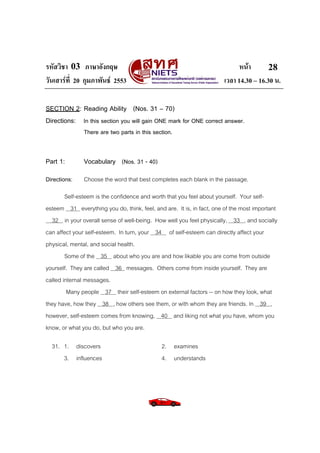 รหัสวิชา 03 ภาษาอังกฤษ                                                      หนา       28
วันเสารที่ 20 กุมภาพันธ 2553                                        เวลา 14.30 – 16.30 น.

SECTION 2: Reading Ability (Nos. 31 – 70)
Directions: In this section you will gain ONE mark for ONE correct answer.
               There are two parts in this section.


Part 1:        Vocabulary (Nos. 31 - 40)
Directions:    Choose the word that best completes each blank in the passage.
        Self-esteem is the confidence and worth that you feel about yourself. Your self-
esteem 31 everything you do, think, feel, and are. It is, in fact, one of the most important
  32 in your overall sense of well-being. How well you feel physically, 33 , and socially
can affect your self-esteem. In turn, your 34 of self-esteem can directly affect your
physical, mental, and social health.
        Some of the 35 about who you are and how likable you are come from outside
yourself. They are called 36 messages. Others come from inside yourself. They are
called internal messages.
         Many people 37 their self-esteem on external factors -- on how they look, what
they have, how they 38 , how others see them, or with whom they are friends. In 39 ,
however, self-esteem comes from knowing, 40 and liking not what you have, whom you
know, or what you do, but who you are.

  31. 1. discovers                            2. examines
      3. influences                           4. understands
 