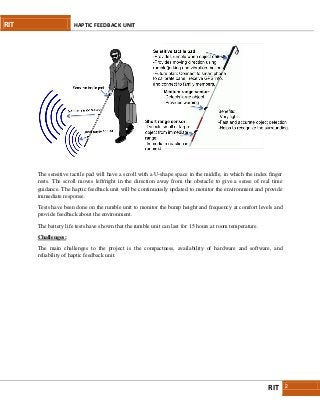 RIT HAPTIC FEEDBACK UNIT
RIT 2
The sensitive tactile pad will have a scroll with a U-shape space in the middle, in which the index finger
rests. The scroll moves left/right in the direction away from the obstacle to give a sense of real time
guidance. The haptic feedback unit will be continuously updated to monitor the environment and provide
immediate response.
Tests have been done on the rumble unit to monitor the bump height and frequency at comfort levels and
provide feedback about the environment.
The battery life tests have shown that the rumble unit can last for 15 hours at room temperature.
Challenges:
The main challenges to the project is the compactness, availability of hardware and software, and
reliability of haptic feedback unit.
 