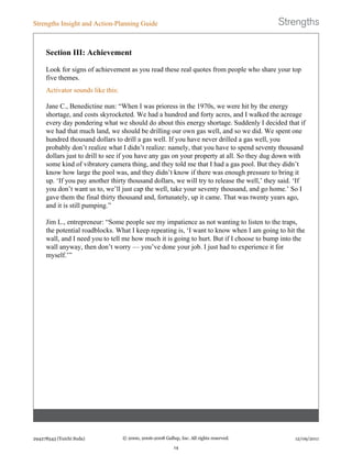 Section III: Achievement
Look for signs of achievement as you read these real quotes from people who share your top
five themes.
Activator sounds like this:
Jane C., Benedictine nun: “When I was prioress in the 1970s, we were hit by the energy
shortage, and costs skyrocketed. We had a hundred and forty acres, and I walked the acreage
every day pondering what we should do about this energy shortage. Suddenly I decided that if
we had that much land, we should be drilling our own gas well, and so we did. We spent one
hundred thousand dollars to drill a gas well. If you have never drilled a gas well, you
probably don’t realize what I didn’t realize: namely, that you have to spend seventy thousand
dollars just to drill to see if you have any gas on your property at all. So they dug down with
some kind of vibratory camera thing, and they told me that I had a gas pool. But they didn’t
know how large the pool was, and they didn’t know if there was enough pressure to bring it
up. ‘If you pay another thirty thousand dollars, we will try to release the well,’ they said. ‘If
you don’t want us to, we’ll just cap the well, take your seventy thousand, and go home.’ So I
gave them the final thirty thousand and, fortunately, up it came. That was twenty years ago,
and it is still pumping.”
Jim L., entrepreneur: “Some people see my impatience as not wanting to listen to the traps,
the potential roadblocks. What I keep repeating is, ‘I want to know when I am going to hit the
wall, and I need you to tell me how much it is going to hurt. But if I choose to bump into the
wall anyway, then don’t worry — you’ve done your job. I just had to experience it for
myself.’”
Strengths Insight and Action-Planning Guide
294278543 (Yuichi Suda) © 2000, 2006-2008 Gallup, Inc. All rights reserved.
14
12/09/2011
 