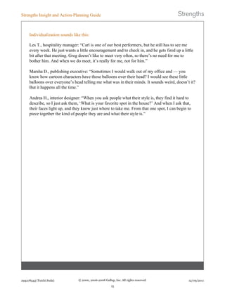 Individualization sounds like this:
Les T., hospitality manager: “Carl is one of our best performers, but he still has to see me
every week. He just wants a little encouragement and to check in, and he gets fired up a little
bit after that meeting. Greg doesn’t like to meet very often, so there’s no need for me to
bother him. And when we do meet, it’s really for me, not for him.”
Marsha D., publishing executive: “Sometimes I would walk out of my office and — you
know how cartoon characters have those balloons over their head? I would see these little
balloons over everyone’s head telling me what was in their minds. It sounds weird, doesn’t it?
But it happens all the time.”
Andrea H., interior designer: “When you ask people what their style is, they find it hard to
describe, so I just ask them, ‘What is your favorite spot in the house?’ And when I ask that,
their faces light up, and they know just where to take me. From that one spot, I can begin to
piece together the kind of people they are and what their style is.”
Strengths Insight and Action-Planning Guide
294278543 (Yuichi Suda) © 2000, 2006-2008 Gallup, Inc. All rights reserved.
15
12/09/2011
 