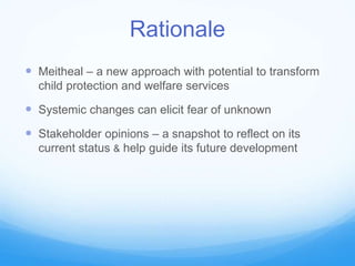 Rationale
 Meitheal – a new approach with potential to transform
child protection and welfare services
 Systemic changes can elicit fear of unknown
 Stakeholder opinions – a snapshot to reflect on its
current status & help guide its future development
 