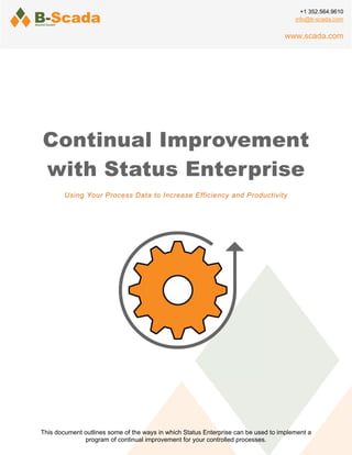 Continual Improvement
with Status Enterprise
Using Your Process Data to Increase Efficiency and Productivity
This document outlines some of the ways in which Status Enterprise can be used to implement a
program of continual improvement for your controlled processes.
+1 352.564.9610
info@b-scada.com
www.scada.com
 