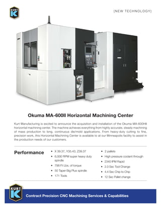 Contract Precision CNC Machining Services & Capabilities
Okuma MA-600ll Horizontal Machining Center
{NEW TECH N OL OGY}
•	 X 39.37, Y35.43, Z39.37
•	 6,000 RPM super heavy duty
spindle
•	 798 Ft Lbs. of torque
•	 50 Taper Big Plus spindle
•	 171 Tools
•	 2 pallets
•	 High pressure coolant through
•	 2340 IPM Rapid
•	 2.0 Sec Tool Change
•	 4.4 Sec Chip to Chip
•	 12 Sec Pallet change
Performance
Kurt Manufacturing is excited to announce the acquisition and installation of the Okuma MA-600HII
horizontal machining center. The machine achieves everything from highly accurate, steady machining
of mass production to long, continuous die/mold applications. From heavy-duty cutting to fine,
precision work, this Horizontal Machining Center is available to at our Minneapolis facility to assist in
the production needs of our customers.
 
